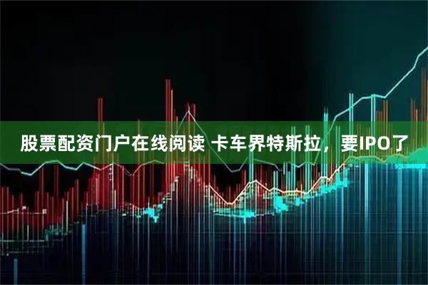 股票配资门户在线阅读 卡车界特斯拉,要IPO了