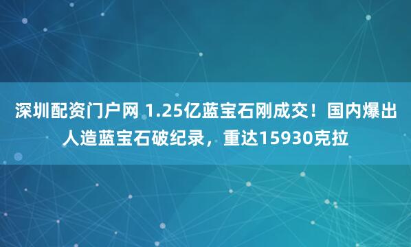 深圳配资门户网 1.25亿蓝宝石刚成交！国内爆出人造蓝宝石破纪录，重达15930克拉