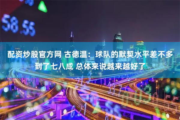 配资炒股官方网 古德温：球队的默契水平差不多到了七八成 总体来说越来越好了