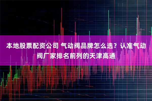 本地股票配资公司 气动阀品牌怎么选？认准气动阀厂家排名前列的天津高通