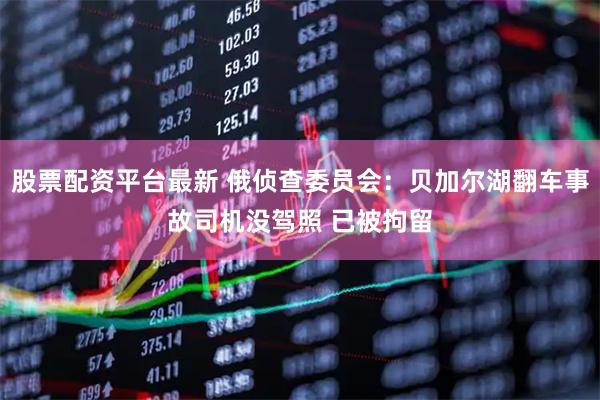 股票配资平台最新 俄侦查委员会:贝加尔湖翻车事故司机没驾照 已被拘留